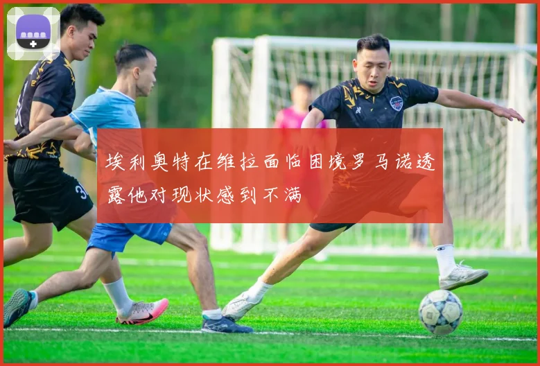 埃利奥特在维拉面临困境罗马诺透露他对现状感到不满