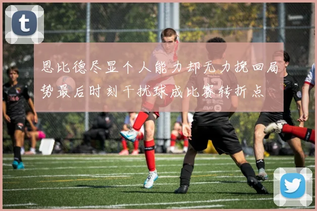 恩比德尽显个人能力却无力挽回局势最后时刻干扰球成比赛转折点