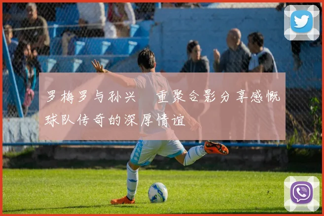 罗梅罗与孙兴慜重聚合影分享感慨球队传奇的深厚情谊