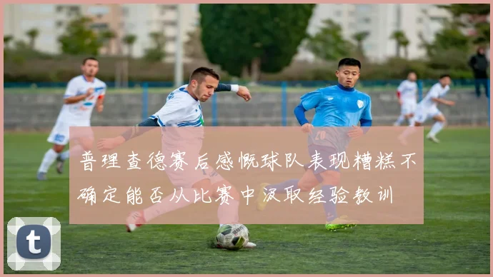 普理查德赛后感慨球队表现糟糕不确定能否从比赛中汲取经验教训
