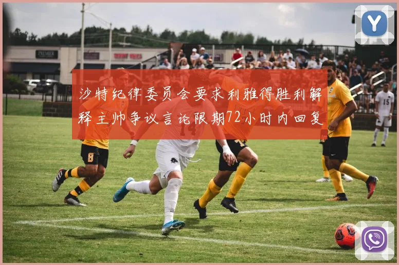 沙特纪律委员会要求利雅得胜利解释主帅争议言论限期72小时内回复