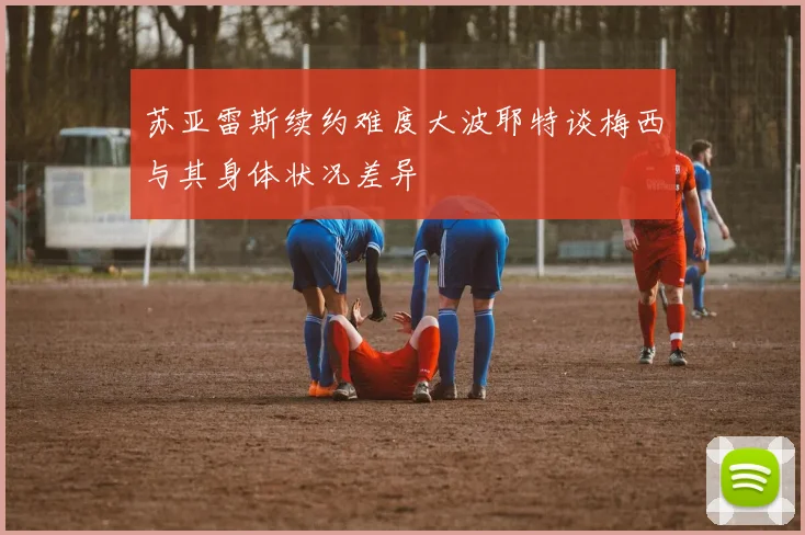 苏亚雷斯续约难度大波耶特谈梅西与其身体状况差异