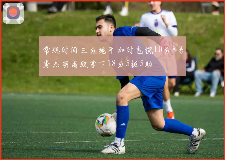 常规时间三分绝平加时包揽10分8号秀杰明高效拿下18分5板5助