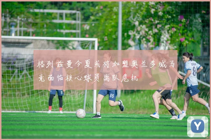 格列兹曼今夏或将加盟奥兰多城马竞面临核心球员离队危机