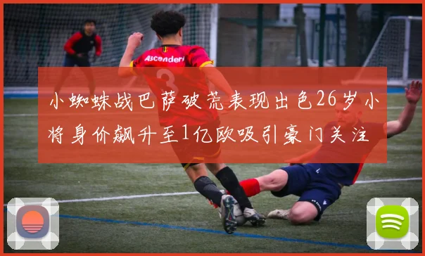 小蜘蛛战巴萨破荒表现出色26岁小将身价飙升至1亿欧吸引豪门关注