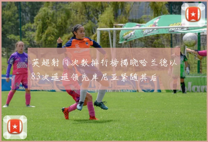 英超射门次数排行榜揭晓哈兰德以83次遥遥领先库尼亚紧随其后