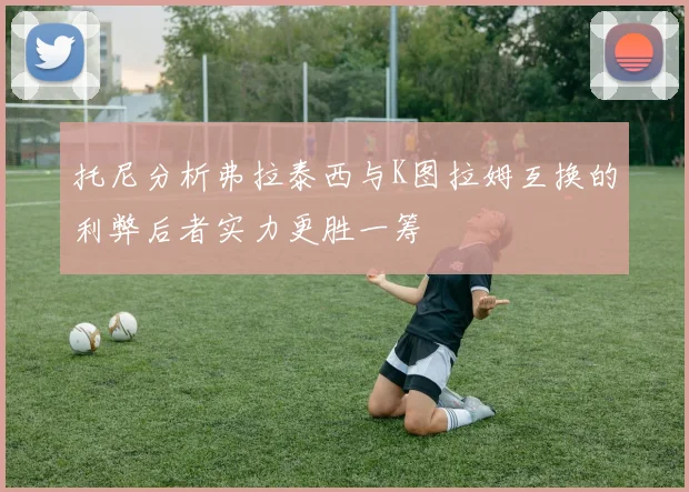 托尼分析弗拉泰西与K图拉姆互换的利弊后者实力更胜一筹