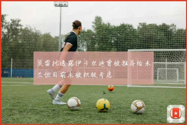 莫雷托透露伊卡尔迪曾被推荐给米兰但目前未被积极考虑