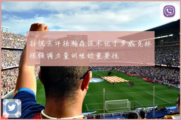 孙悦点评杨瀚森技术优于罗威克林根强调力量训练的重要性