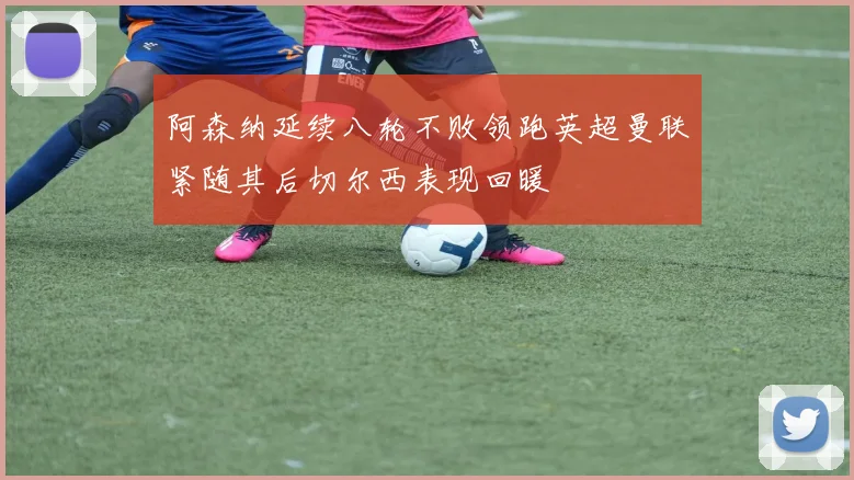 阿森纳延续八轮不败领跑英超曼联紧随其后切尔西表现回暖