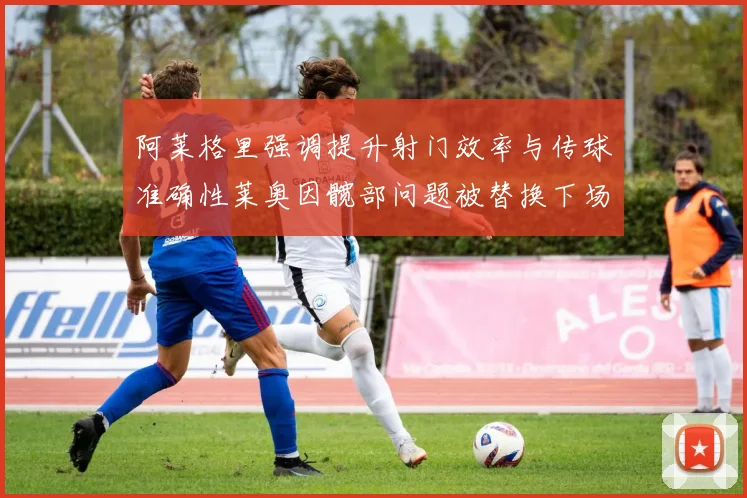 阿莱格里强调提升射门效率与传球准确性莱奥因髋部问题被替换下场