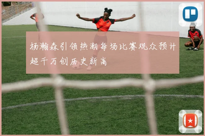 杨瀚森引领热潮每场比赛观众预计超千万创历史新高