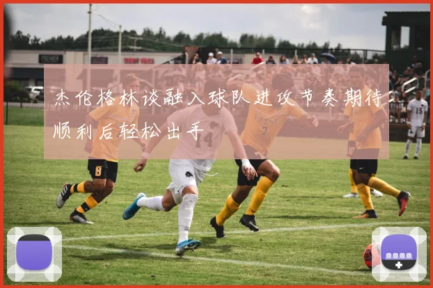 杰伦格林谈融入球队进攻节奏期待顺利后轻松出手