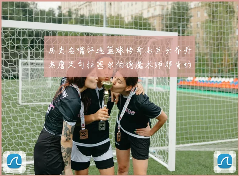 历史名嘴评选篮球传奇七巨头乔丹老詹天勾拉塞尔伯德魔术师邓肯的巅峰之路