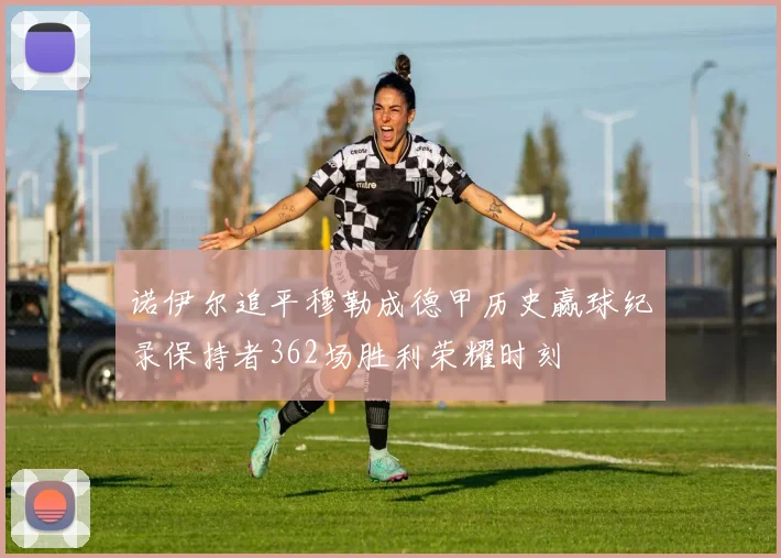 诺伊尔追平穆勒成德甲历史赢球纪录保持者362场胜利荣耀时刻