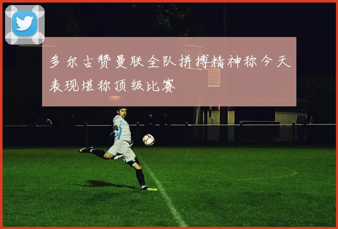 多尔古赞曼联全队拼搏精神称今天表现堪称顶级比赛