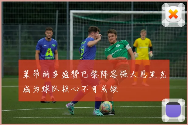 莱昂纳多盛赞巴黎阵容强大恩里克成为球队核心不可或缺