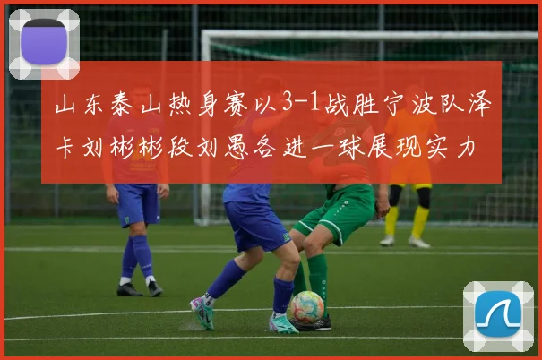山东泰山热身赛以3-1战胜宁波队泽卡刘彬彬段刘愚各进一球展现实力