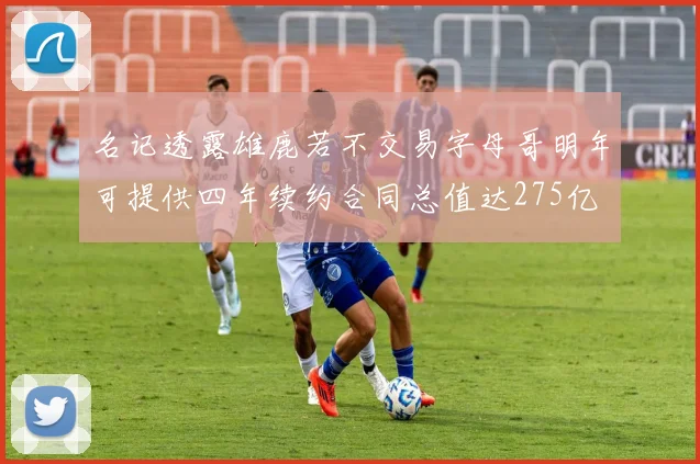 名记透露雄鹿若不交易字母哥明年可提供四年续约合同总值达275亿
