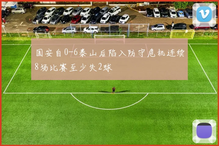 国安自0-6泰山后陷入防守危机连续8场比赛至少失2球