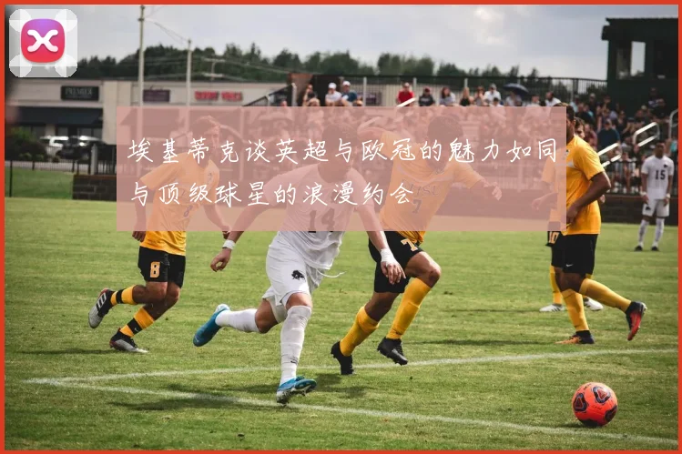 埃基蒂克谈英超与欧冠的魅力如同与顶级球星的浪漫约会
