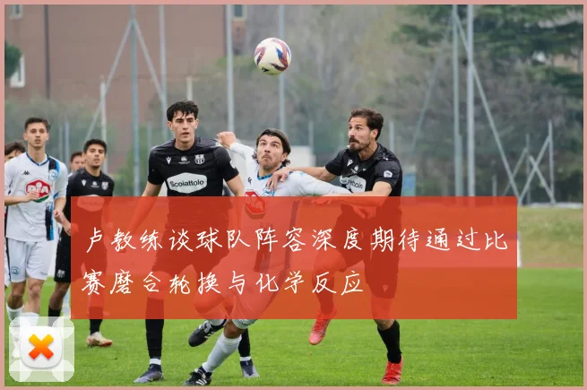 卢教练谈球队阵容深度期待通过比赛磨合轮换与化学反应