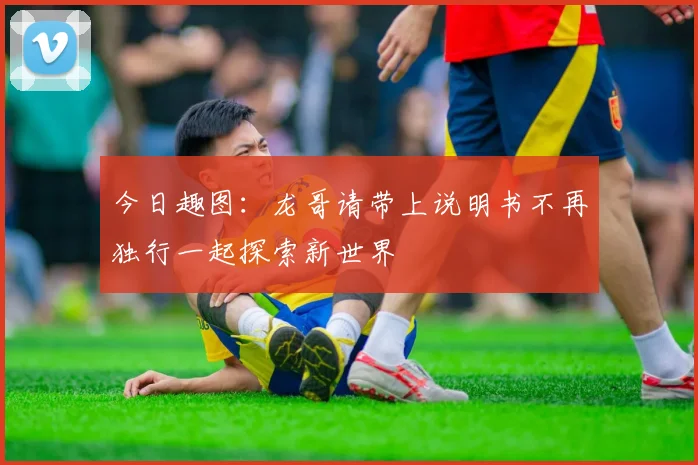 今日趣图：龙哥请带上说明书不再独行一起探索新世界