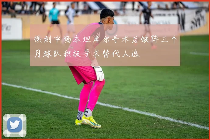 热刺中场本坦库尔手术后缺阵三个月球队积极寻求替代人选