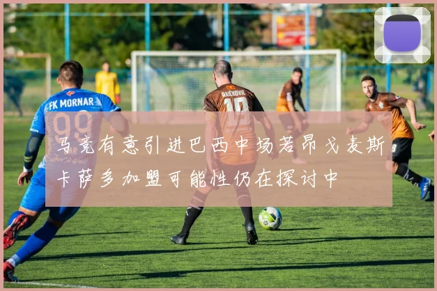 马竞有意引进巴西中场若昂戈麦斯卡萨多加盟可能性仍在探讨中