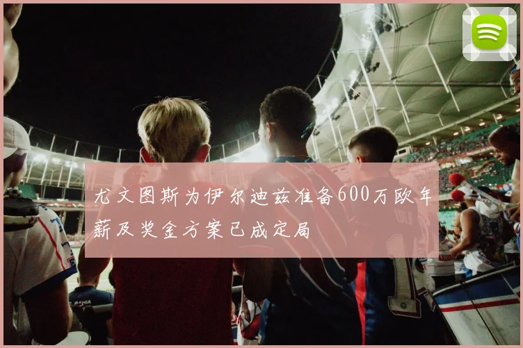 尤文图斯为伊尔迪兹准备600万欧年薪及奖金方案已成定局